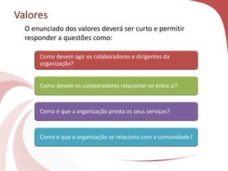 Valores
Como devem agir os colaboradores e dirigentes da
organização?
Como devem os colaboradores relacionar-se entre si?
Como é que a organização presta os seus serviços?
Como é que a organização se relaciona com a comunidade?
O enunciado dos valores deverá ser curto e permitir
responder a questões como:
 