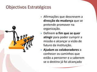 Objectivos Estratégicos
 Afirmações que descrevem a
direcção da mudança que se
pretende promover na
organização.
 Definem o fim que se quer
atingir para poder cumprir a
missão e alcançar a visão de
futuro da instituição.
 Ajudam os colaboradores a
conhecer os caminhos que
estão a percorrer e a saberem
se o destino já foi alcançado
 
