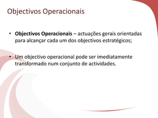 Objectivos Operacionais
• Objectivos Operacionais – actuações gerais orientadas
para alcançar cada um dos objectivos estratégicos;
• Um objectivo operacional pode ser imediatamente
transformado num conjunto de actividades.
 