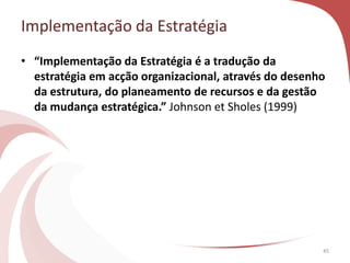 • “Implementação da Estratégia é a tradução da
estratégia em acção organizacional, através do desenho
da estrutura, do planeamento de recursos e da gestão
da mudança estratégica.” Johnson et Sholes (1999)
45
Implementação da Estratégia
 