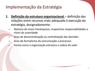 Implementação da Estratégia
47
1. Definição da estrutura organizacional – definição das
relações entre recursos mais adequada à execução da
estratégia, designadamente:
– Número de níveis hierárquicos, respectivas responsabilidades e
níveis de autoridade
– Grau de descentralização ou centralização das decisões
– Grau de formalismo da comunicação e processos
– Forma como a organização estrutura a cadeia de valor
 