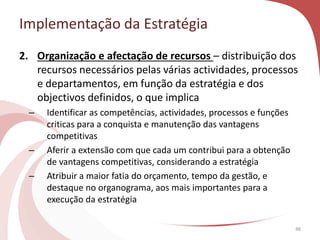Implementação da Estratégia
48
2. Organização e afectação de recursos – distribuição dos
recursos necessários pelas várias actividades, processos
e departamentos, em função da estratégia e dos
objectivos definidos, o que implica
– Identificar as competências, actividades, processos e funções
criticas para a conquista e manutenção das vantagens
competitivas
– Aferir a extensão com que cada um contribui para a obtenção
de vantagens competitivas, considerando a estratégia
– Atribuir a maior fatia do orçamento, tempo da gestão, e
destaque no organograma, aos mais importantes para a
execução da estratégia
 