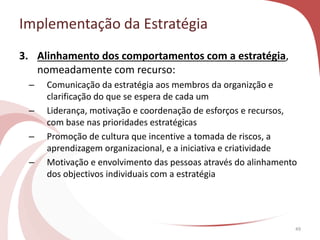Implementação da Estratégia
49
3. Alinhamento dos comportamentos com a estratégia,
nomeadamente com recurso:
– Comunicação da estratégia aos membros da organizção e
clarificação do que se espera de cada um
– Liderança, motivação e coordenação de esforços e recursos,
com base nas prioridades estratégicas
– Promoção de cultura que incentive a tomada de riscos, a
aprendizagem organizacional, e a iniciativa e criatividade
– Motivação e envolvimento das pessoas através do alinhamento
dos objectivos individuais com a estratégia
 