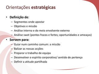Orientações estratégicas
• Definição de:
– Segmentos onde apostar
– Objetivos e missão
– Análise interna e do meio envolvente externo
– Análise swot (pontos fracos e fortes; oportunidades e ameaças)
• Servem para:
– Guiar num caminho comum: a missão
– Balizar as nossas acções
– Preparar o trabalho de equipa
– Desenvolver o espírito corporativo/ sentido de pertença
– Definir a atitude partilhada
 