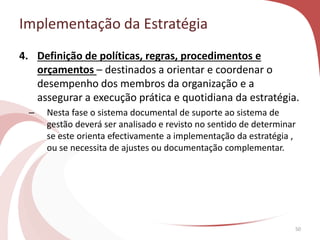 Implementação da Estratégia
50
4. Definição de políticas, regras, procedimentos e
orçamentos – destinados a orientar e coordenar o
desempenho dos membros da organização e a
assegurar a execução prática e quotidiana da estratégia.
– Nesta fase o sistema documental de suporte ao sistema de
gestão deverá ser analisado e revisto no sentido de determinar
se este orienta efectivamente a implementação da estratégia ,
ou se necessita de ajustes ou documentação complementar.
 