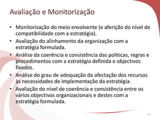Avaliação e Monitorização
51
• Monitorização do meio envolvente (e aferição do nível de
compatibilidade com a estratégia).
• Avaliação do alinhamento da organização com a
estratégia formulada.
• Análise da coerência e consistência das políticas, regras e
procedimentos com a estratégia definida e objectivos
fixados.
• Análise do grau de adequação da afectação dos recursos
às necessidades de implementação da estratégia.
• Avaliação do nível de coerência e consistência entre os
vários objectivos organizacionais e destes com a
estratégia formulada.
 