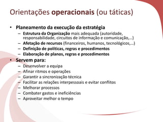 Orientações operacionais (ou táticas)
• Planeamento da execução da estratégia
– Estrutura da Organização mais adequada (autoridade,
responsabilidade, circuitos de informação e comunicação,…)
– Afetação de recursos (financeiros, humanos, tecnológicos,…)
– Definição de políticas, regras e procedimentos
– Elaboração de planos, regras e procedimentos
• Servem para:
– Desenvolver a equipa
– Afinar ritmos e operações
– Garantir a sincronização técnica
– Facilitar as relações interpessoais e evitar conflitos
– Melhorar processos
– Combater gastos e ineficiências
– Aproveitar melhor o tempo
 