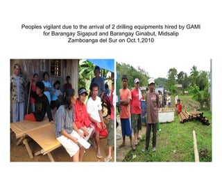 Peoples vigilant due to the arrival of 2 drilling equipments hired by GAMI
        for B
        f Barangay Sigapud and Barangay Ginabut, Midsalip
                       Si     d dB                Gi b t Mid li
                   Zamboanga del Sur on Oct.1,2010
 
