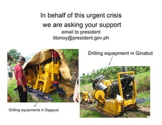 In behalf of this urgent crisis
                    we are asking your support
                              ki                 t
                               email to president
                          titonoy@president.gov.ph
                          titonoy@president gov ph


                                         Drilling equepment in Ginabut




Drilling equipments in Sigapud
 