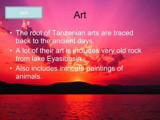 Art The root of Tanzanian arts are traced back to the ancient days. A lot of their art is includes very old rock from lake Eyasibasin. Also includes intricate paintings of animals. back 