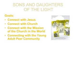 SONS AND DAUGHTERS  OF THE LIGHT Goals: Connect with Jesus Connect with Church Connect with the Mission of the Church in the World Connecting with the Young Adult Peer Community 