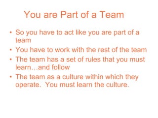 You are Part of a Team So you have to act like you are part of a team You have to work with the rest of the team The team has a set of rules that you must learn…and follow The team as a culture within which they operate.  You must learn the culture. 