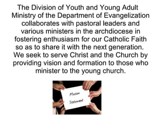 The Division of Youth and Young Adult Ministry of the Department of Evangelization collaborates with pastoral leaders and various ministers in the archdiocese in fostering enthusiasm for our Catholic Faith so as to share it with the next generation.  We seek to serve Christ and the Church by providing vision and formation to those who minister to the young church. 