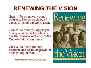 RENEWING THE VISION Goal 1: To empower young people to live as disciples of Jesus Christ in our world today. Goal 2: To draw young people to responsible participation in the life, mission and work of the Catholic faith community. Goal 3: To foster the total personal and spiritual growth of each young person. Renewing the Vision, USCCB 1996 