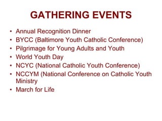 GATHERING EVENTS Annual Recognition Dinner BYCC (Baltimore Youth Catholic Conference) Pilgrimage for Young Adults and Youth World Youth Day NCYC (National Catholic Youth Conference) NCCYM (National Conference on Catholic Youth Ministry March for Life 
