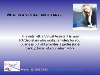 WHAT IS A VIRTUAL ASSISTANT? In a nutshell, a Virtual Assistant is your PA/Secretary who works remotely for your business but still provides a professional backup for all of your admin work. Phone: (02) 8005 0505 /  www.assistinguvirtually.com.au 