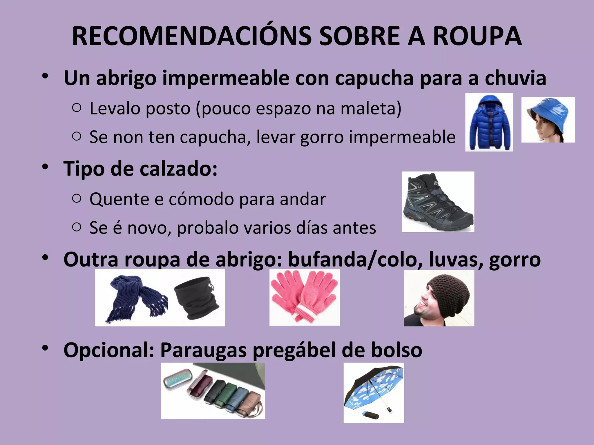 RECOMENDACIÓNS SOBRE A ROUPA
• Un abrigo impermeable con capucha para a chuvia
o Levalo posto (pouco espazo na maleta)
o Se non ten capucha, levar gorro impermeable
• Tipo de calzado:
o Quente e cómodo para andar
o Se é novo, probalo varios días antes
• Outra roupa de abrigo: bufanda/colo, luvas, gorro
• Opcional: Paraugas pregábel de bolso
 