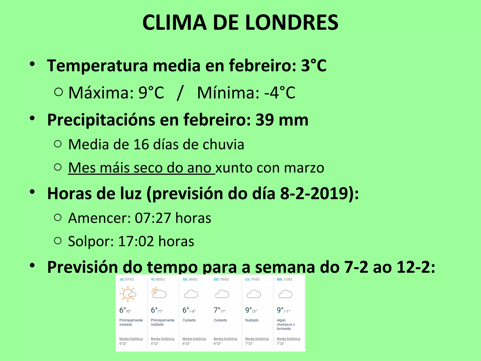 CLIMA DE LONDRES
• Temperatura media en febreiro: 3°C
o Máxima: 9°C / Mínima: -4°C
• Precipitacións en febreiro: 39 mm
o Media de 16 días de chuvia
o Mes máis seco do ano xunto con marzo
• Horas de luz (previsión do día 8-2-2019):
o Amencer: 07:27 horas
o Solpor: 17:02 horas
• Previsión do tempo para a semana do 7-2 ao 12-2:
 