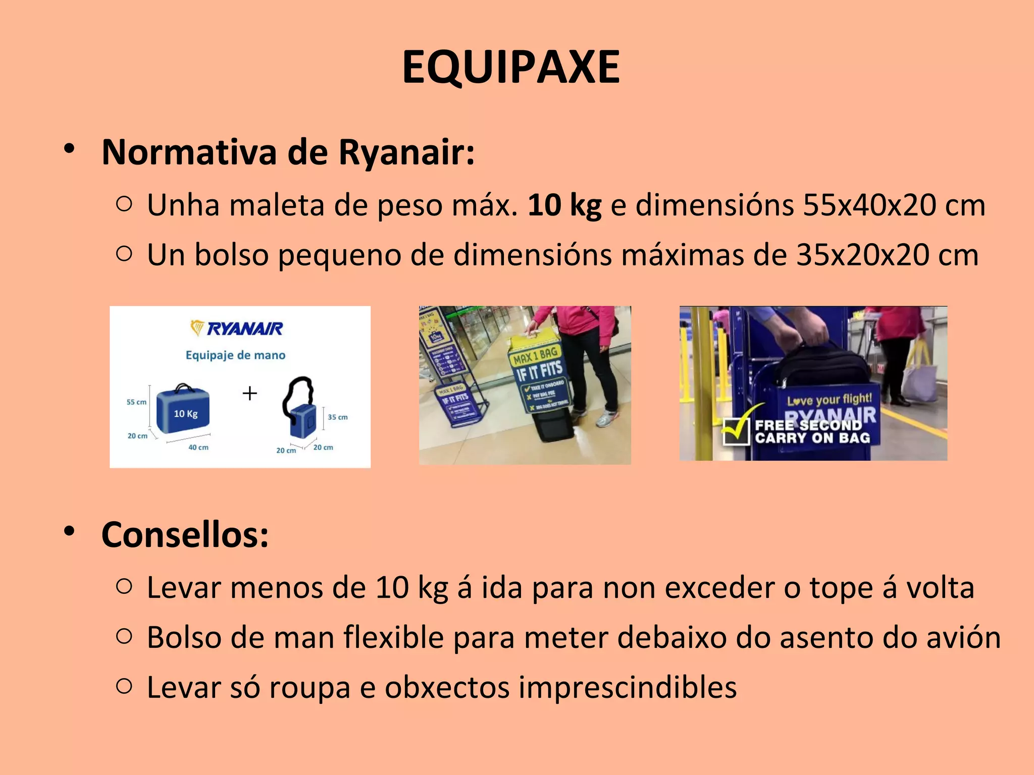 EQUIPAXE
• Normativa de Ryanair:
o Unha maleta de peso máx. 10 kg e dimensións 55x40x20 cm
o Un bolso pequeno de dimensións máximas de 35x20x20 cm
• Consellos:
o Levar menos de 10 kg á ida para non exceder o tope á volta
o Bolso de man flexible para meter debaixo do asento do avión
o Levar só roupa e obxectos imprescindibles
 