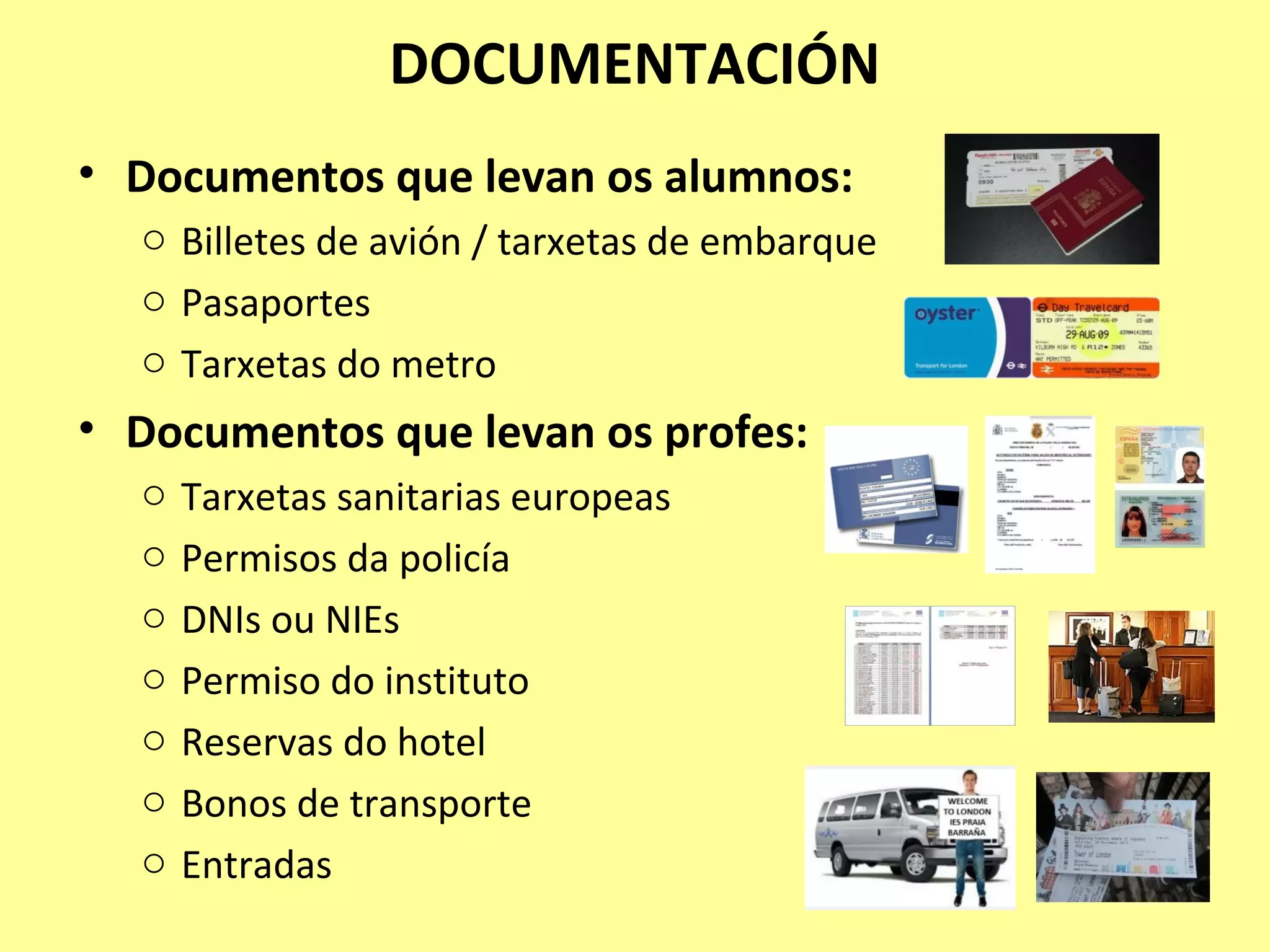 DOCUMENTACIÓN
• Documentos que levan os alumnos:
o Billetes de avión / tarxetas de embarque
o Pasaportes
o Tarxetas do metro
• Documentos que levan os profes:
o Tarxetas sanitarias europeas
o Permisos da policía
o DNIs ou NIEs
o Permiso do instituto
o Reservas do hotel
o Bonos de transporte
o Entradas
 