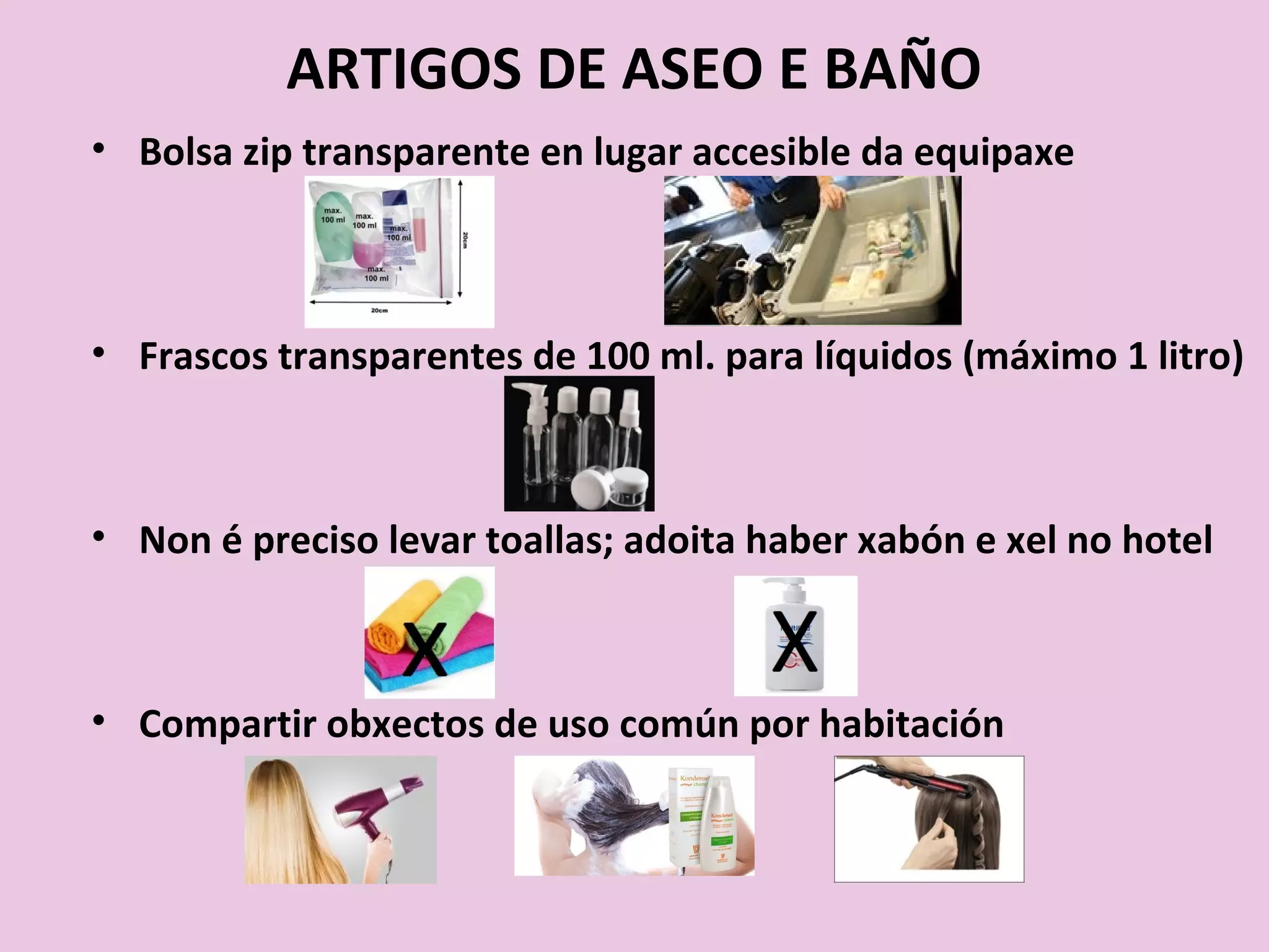 ARTIGOS DE ASEO E BAÑO
• Bolsa zip transparente en lugar accesible da equipaxe
• Frascos transparentes de 100 ml. para líquidos (máximo 1 litro)
• Non é preciso levar toallas; adoita haber xabón e xel no hotel
• Compartir obxectos de uso común por habitación
 