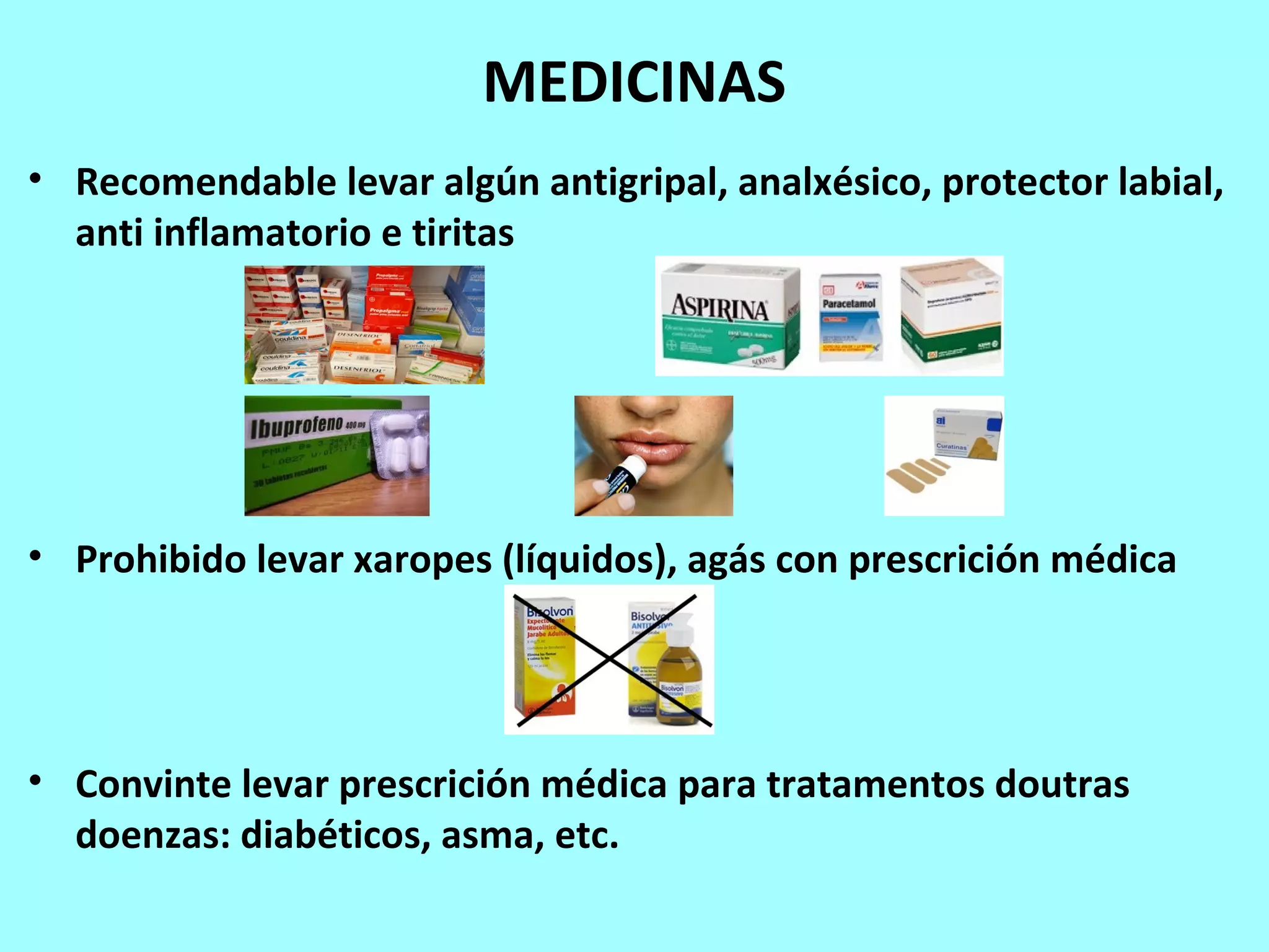 MEDICINAS
• Recomendable levar algún antigripal, analxésico, protector labial,
anti inflamatorio e tiritas
• Prohibido levar xaropes (líquidos), agás con prescrición médica
• Convinte levar prescrición médica para tratamentos doutras
doenzas: diabéticos, asma, etc.
 