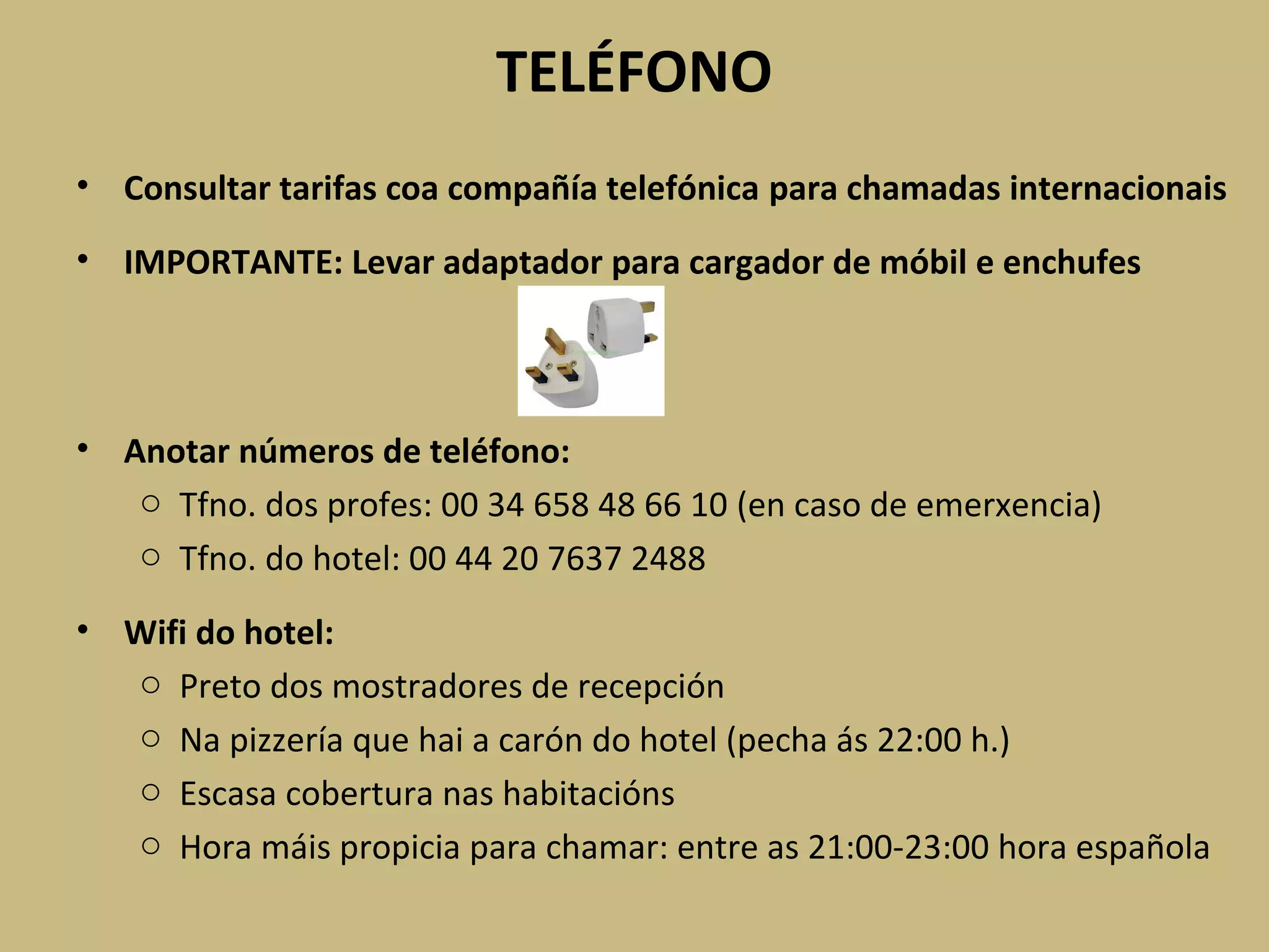 TELÉFONO
• Consultar tarifas coa compañía telefónica para chamadas internacionais
• IMPORTANTE: Levar adaptador para cargador de móbil e enchufes
• Anotar números de teléfono:
o Tfno. dos profes: 00 34 658 48 66 10 (en caso de emerxencia)
o Tfno. do hotel: 00 44 20 7637 2488
• Wifi do hotel:
o Preto dos mostradores de recepción
o Na pizzería que hai a carón do hotel (pecha ás 22:00 h.)
o Escasa cobertura nas habitacións
o Hora máis propicia para chamar: entre as 21:00-23:00 hora española
 