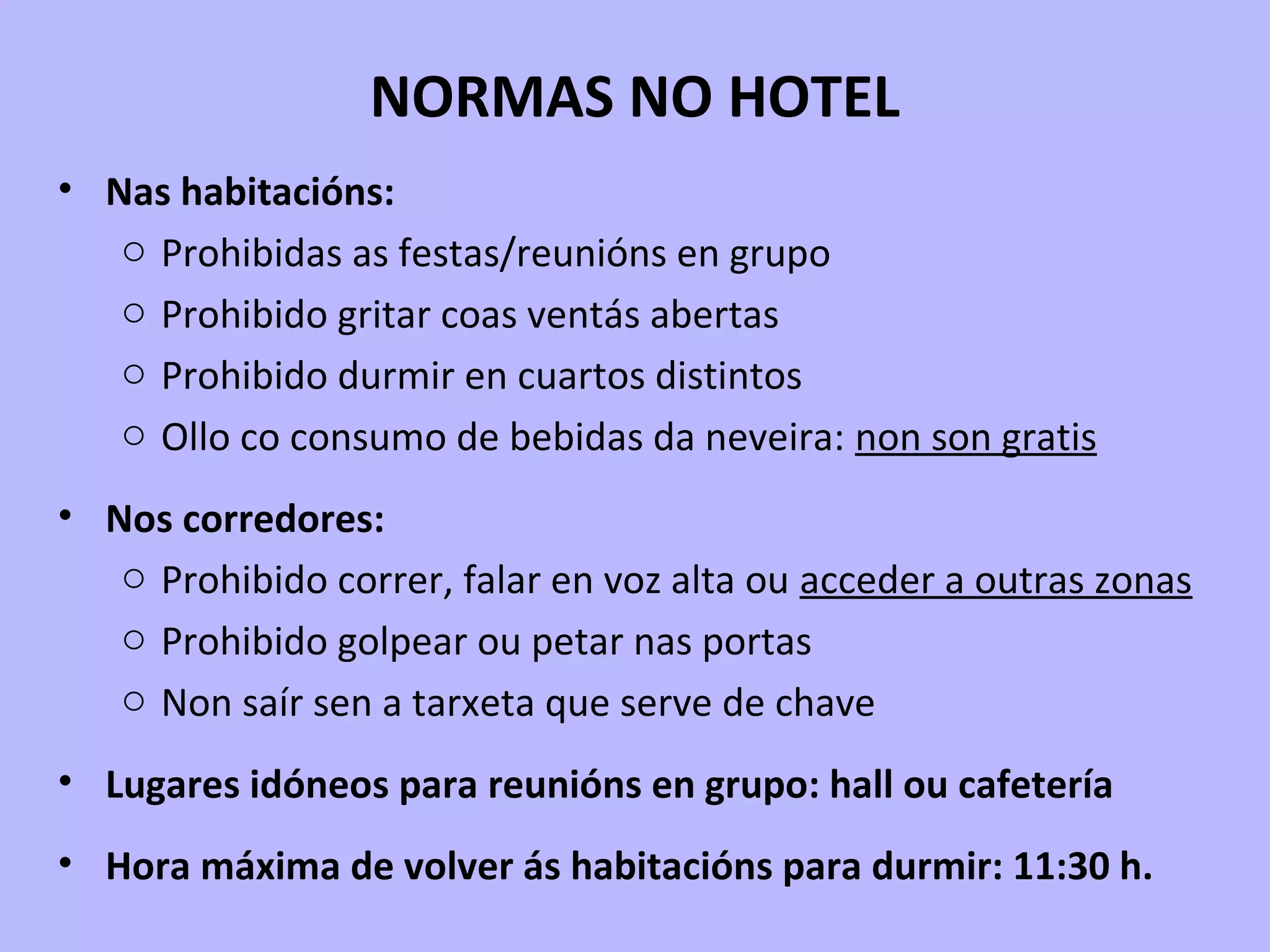 NORMAS NO HOTEL
• Nas habitacións:
o Prohibidas as festas/reunións en grupo
o Prohibido gritar coas ventás abertas
o Prohibido durmir en cuartos distintos
o Ollo co consumo de bebidas da neveira: non son gratis
• Nos corredores:
o Prohibido correr, falar en voz alta ou acceder a outras zonas
o Prohibido golpear ou petar nas portas
o Non saír sen a tarxeta que serve de chave
• Lugares idóneos para reunións en grupo: hall ou cafetería
• Hora máxima de volver ás habitacións para durmir: 11:30 h.
 