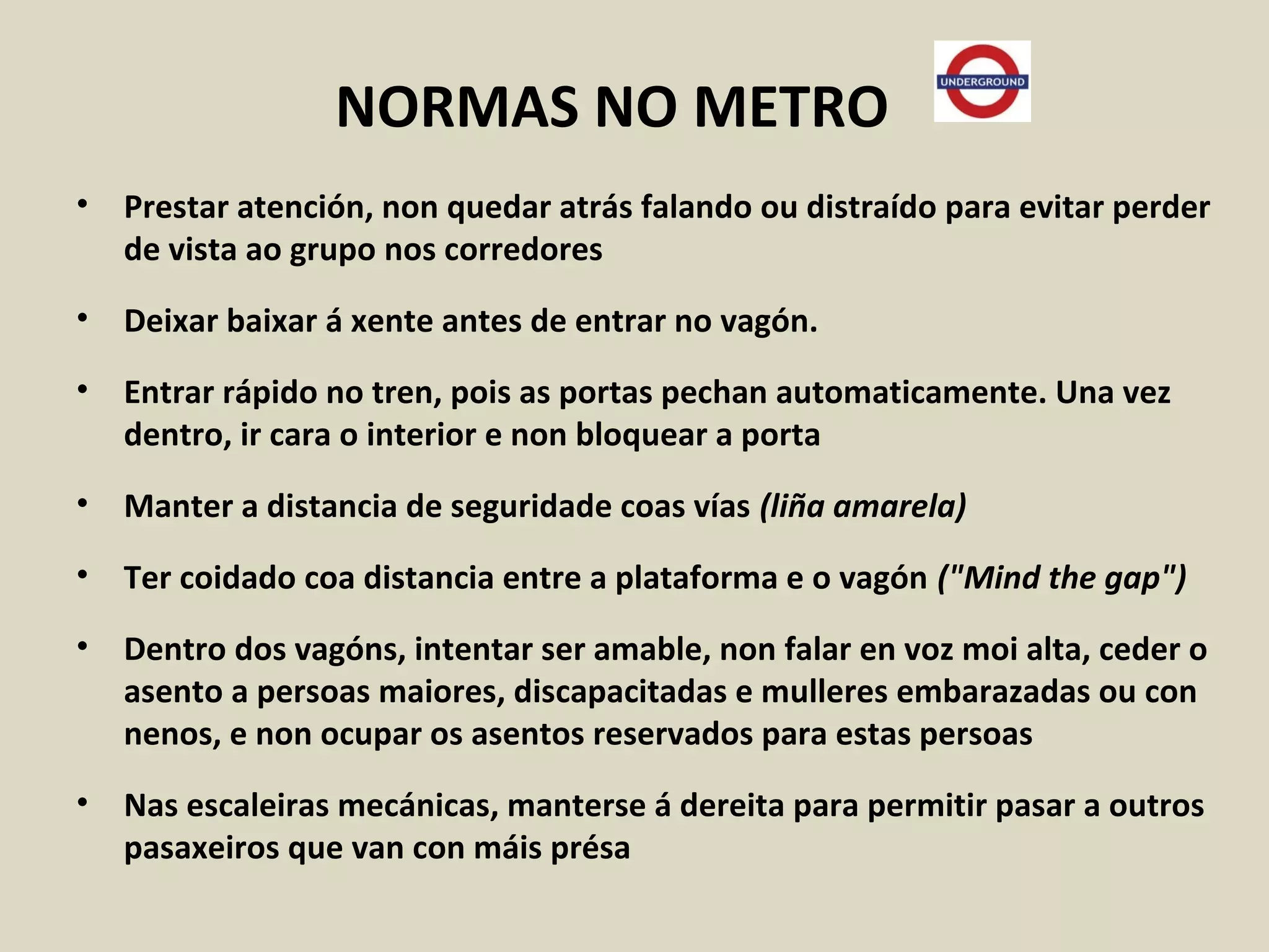 NORMAS NO METRO
• Prestar atención, non quedar atrás falando ou distraído para evitar perder
de vista ao grupo nos corredores
• Deixar baixar á xente antes de entrar no vagón.
• Entrar rápido no tren, pois as portas pechan automaticamente. Una vez
dentro, ir cara o interior e non bloquear a porta
• Manter a distancia de seguridade coas vías (liña amarela)
• Ter coidado coa distancia entre a plataforma e o vagón ("Mind the gap")
• Dentro dos vagóns, intentar ser amable, non falar en voz moi alta, ceder o
asento a persoas maiores, discapacitadas e mulleres embarazadas ou con
nenos, e non ocupar os asentos reservados para estas persoas
• Nas escaleiras mecánicas, manterse á dereita para permitir pasar a outros
pasaxeiros que van con máis présa
 