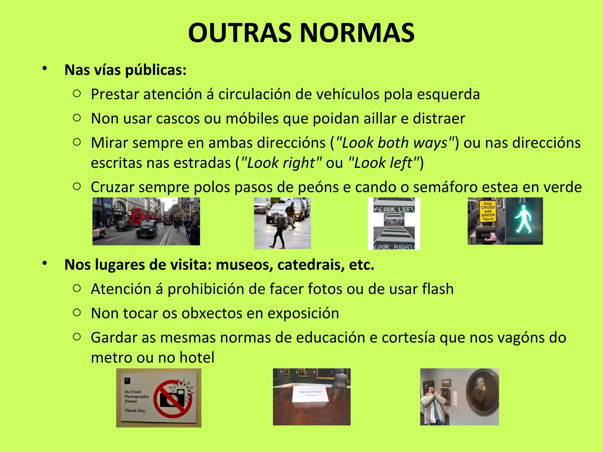 OUTRAS NORMAS
• Nas vías públicas:
o Prestar atención á circulación de vehículos pola esquerda
o Non usar cascos ou móbiles que poidan aillar e distraer
o Mirar sempre en ambas direccións ("Look both ways") ou nas direccións
escritas nas estradas ("Look right" ou "Look left")
o Cruzar sempre polos pasos de peóns e cando o semáforo estea en verde
• Nos lugares de visita: museos, catedrais, etc.
o Atención á prohibición de facer fotos ou de usar flash
o Non tocar os obxectos en exposición
o Gardar as mesmas normas de educación e cortesía que nos vagóns do
metro ou no hotel
 