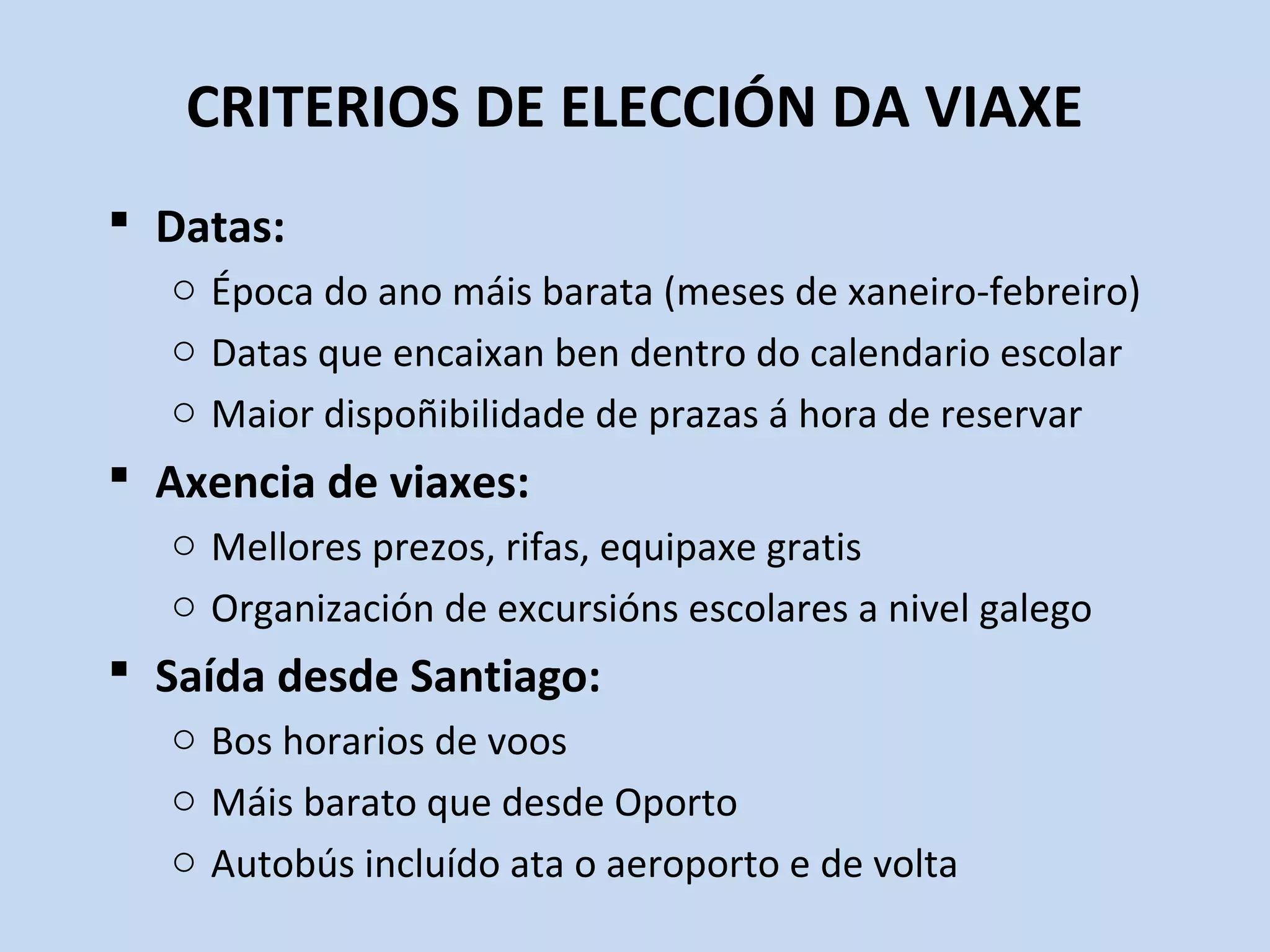CRITERIOS DE ELECCIÓN DA VIAXE
 Datas:
o Época do ano máis barata (meses de xaneiro-febreiro)
o Datas que encaixan ben dentro do calendario escolar
o Maior dispoñibilidade de prazas á hora de reservar
 Axencia de viaxes:
o Mellores prezos, rifas, equipaxe gratis
o Organización de excursións escolares a nivel galego
 Saída desde Santiago:
o Bos horarios de voos
o Máis barato que desde Oporto
o Autobús incluído ata o aeroporto e de volta
 