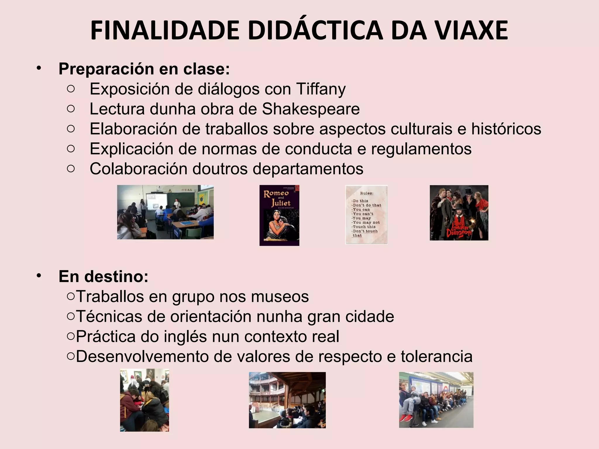 FINALIDADE DIDÁCTICA DA VIAXE
• Preparación en clase:
o Exposición de diálogos con Tiffany
o Lectura dunha obra de Shakespeare
o Elaboración de traballos sobre aspectos culturais e históricos
o Explicación de normas de conducta e regulamentos
o Colaboración doutros departamentos
• En destino:
oTraballos en grupo nos museos
oTécnicas de orientación nunha gran cidade
oPráctica do inglés nun contexto real
oDesenvolvemento de valores de respecto e tolerancia
 