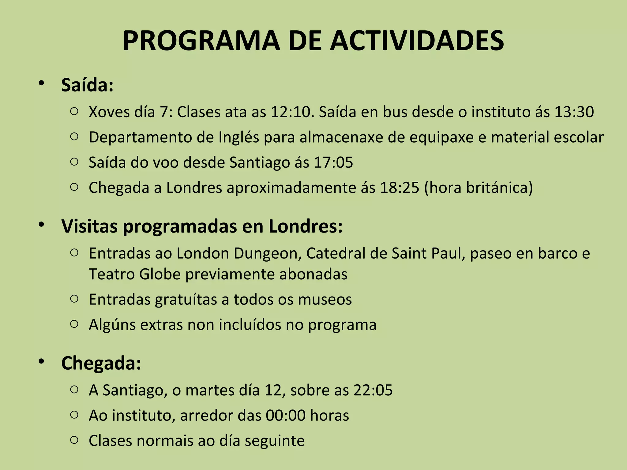 PROGRAMA DE ACTIVIDADES
• Saída:
o Xoves día 7: Clases ata as 12:10. Saída en bus desde o instituto ás 13:30
o Departamento de Inglés para almacenaxe de equipaxe e material escolar
o Saída do voo desde Santiago ás 17:05
o Chegada a Londres aproximadamente ás 18:25 (hora británica)
• Visitas programadas en Londres:
o Entradas ao London Dungeon, Catedral de Saint Paul, paseo en barco e
Teatro Globe previamente abonadas
o Entradas gratuítas a todos os museos
o Algúns extras non incluídos no programa
• Chegada:
o A Santiago, o martes día 12, sobre as 22:05
o Ao instituto, arredor das 00:00 horas
o Clases normais ao día seguinte
 