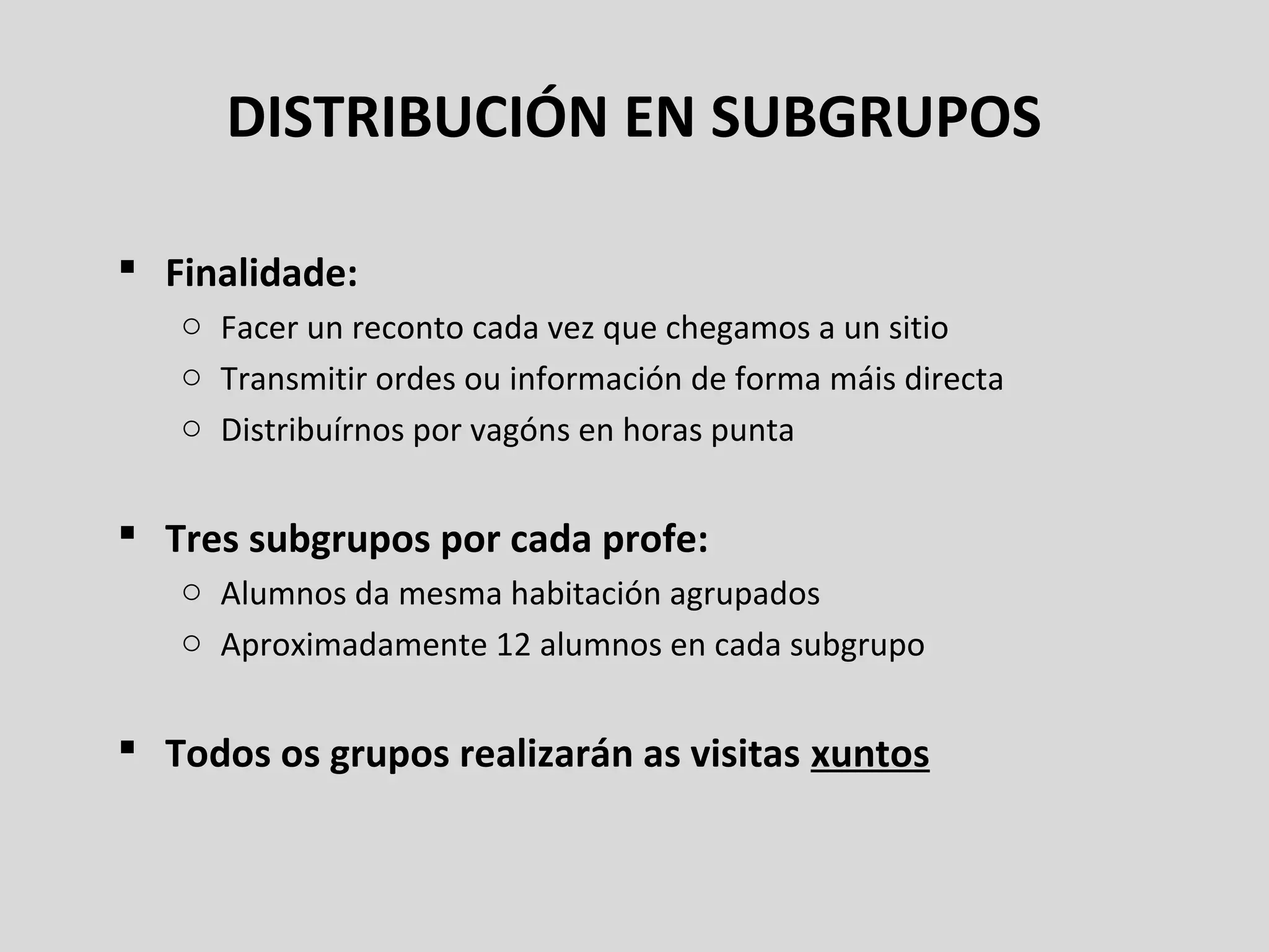 DISTRIBUCIÓN EN SUBGRUPOS
 Finalidade:
o Facer un reconto cada vez que chegamos a un sitio
o Transmitir ordes ou información de forma máis directa
o Distribuírnos por vagóns en horas punta
 Tres subgrupos por cada profe:
o Alumnos da mesma habitación agrupados
o Aproximadamente 12 alumnos en cada subgrupo
 Todos os grupos realizarán as visitas xuntos
 