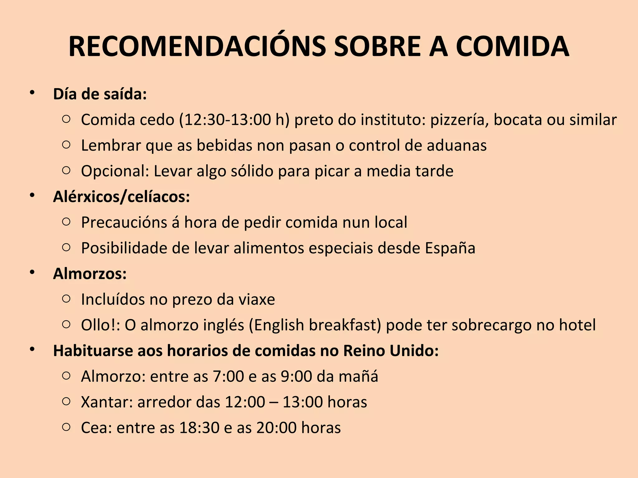 RECOMENDACIÓNS SOBRE A COMIDA
• Día de saída:
o Comida cedo (12:30-13:00 h) preto do instituto: pizzería, bocata ou similar
o Lembrar que as bebidas non pasan o control de aduanas
o Opcional: Levar algo sólido para picar a media tarde
• Alérxicos/celíacos:
o Precaucións á hora de pedir comida nun local
o Posibilidade de levar alimentos especiais desde España
• Almorzos:
o Incluídos no prezo da viaxe
o Ollo!: O almorzo inglés (English breakfast) pode ter sobrecargo no hotel
• Habituarse aos horarios de comidas no Reino Unido:
o Almorzo: entre as 7:00 e as 9:00 da mañá
o Xantar: arredor das 12:00 – 13:00 horas
o Cea: entre as 18:30 e as 20:00 horas
 