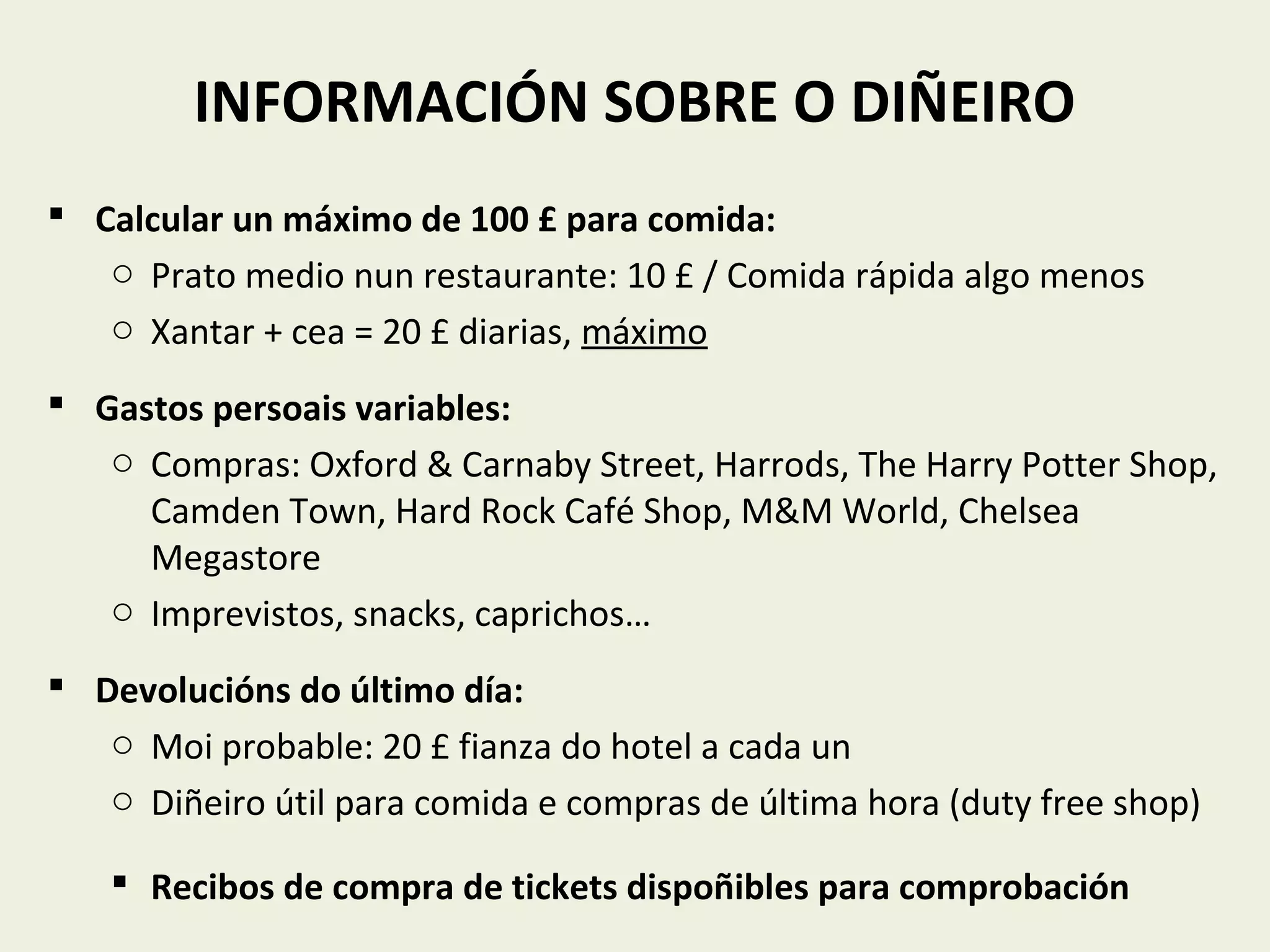 INFORMACIÓN SOBRE O DIÑEIRO
 Calcular un máximo de 100 £ para comida:
o Prato medio nun restaurante: 10 £ / Comida rápida algo menos
o Xantar + cea = 20 £ diarias, máximo
 Gastos persoais variables:
o Compras: Oxford & Carnaby Street, Harrods, The Harry Potter Shop,
Camden Town, Hard Rock Café Shop, M&M World, Chelsea
Megastore
o Imprevistos, snacks, caprichos…
 Devolucións do último día:
o Moi probable: 20 £ fianza do hotel a cada un
o Diñeiro útil para comida e compras de última hora (duty free shop)
 Recibos de compra de tickets dispoñibles para comprobación
 