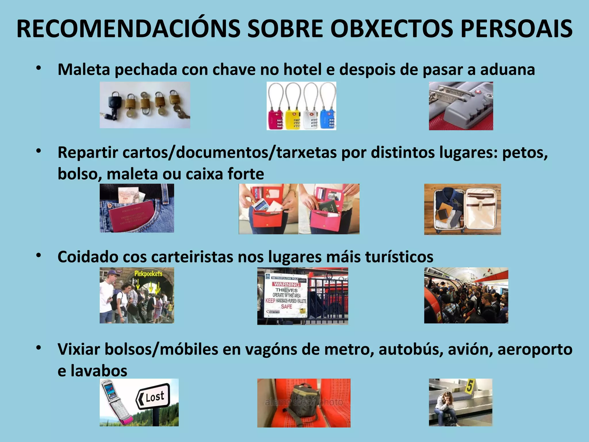 RECOMENDACIÓNS SOBRE OBXECTOS PERSOAIS
• Maleta pechada con chave no hotel e despois de pasar a aduana
• Repartir cartos/documentos/tarxetas por distintos lugares: petos,
bolso, maleta ou caixa forte
• Coidado cos carteiristas nos lugares máis turísticos
• Vixiar bolsos/móbiles en vagóns de metro, autobús, avión, aeroporto
e lavabos
 