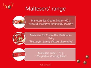 Maltesers‟ range
     Maltesers Ice Cream Single – 60 g
 “Irresistibly creamy, temptingly crunchy”



  Maltesers Ice Cream Bar Multipack–
                 124 g
 “The perfect family dessert alternative”



         Maltesers Tube – 75 g
       “The perfect stocking filler”


           Trade fair Lessius
 