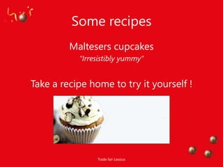 Some recipes
         Maltesers cupcakes
           “Irresistibly yummy”


Take a recipe home to try it yourself !




                Trade fair Lessius
 