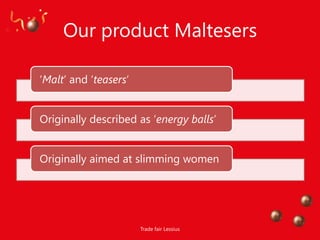 Our product Maltesers

„Malt‟ and „teasers‟


Originally described as „energy balls‟


Originally aimed at slimming women




                       Trade fair Lessius
 