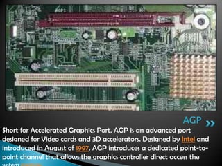 Short for Accelerated Graphics Port, AGP is an advanced port
designed for Video cards and 3D accelerators. Designed by Intel and
introduced in August of 1997, AGP introduces a dedicated point-to-
point channel that allows the graphics controller direct access the
AGP
 