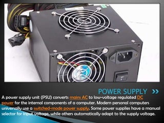 A power supply unit (PSU) converts mains AC to low-voltage regulated DC
power for the internal components of a computer. Modern personal computers
universally use a switched-mode power supply. Some power supplies have a manual
selector for input voltage, while others automatically adapt to the supply voltage.
POWER SUPPLY
 