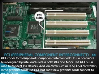 PCI stands for "Peripheral Component Interconnect". It is a hardware
bus designed by Intel and used in both PCs and Macs. The PCI bus is
used to connect I/O devices. Add-on cards such as SCSI, USB controllers,
some graphics cards use PCI, but most new graphics cards connect to
PCI (PERIPHERAL COMPONENT INTERCONNECT)
 