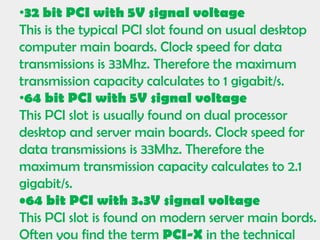•32 bit PCI with 5V signal voltage
This is the typical PCI slot found on usual desktop
computer main boards. Clock speed for data
transmissions is 33Mhz. Therefore the maximum
transmission capacity calculates to 1 gigabit/s.
•64 bit PCI with 5V signal voltage
This PCI slot is usually found on dual processor
desktop and server main boards. Clock speed for
data transmissions is 33Mhz. Therefore the
maximum transmission capacity calculates to 2.1
gigabit/s.
•64 bit PCI with 3.3V signal voltage
This PCI slot is found on modern server main bords.
Often you find the term PCI-X in the technical
 