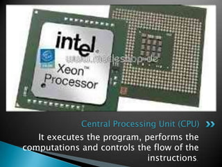 It executes the program, performs the
computations and controls the flow of the
instructions.
Central Processing Unit (CPU)
 