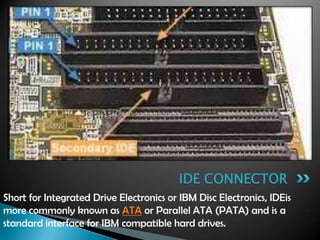 Short for Integrated Drive Electronics or IBM Disc Electronics, IDEis
more commonly known as ATA or Parallel ATA (PATA) and is a
standard interface for IBM compatible hard drives.
IDE CONNECTOR
 