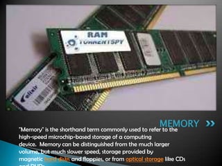 "Memory" is the shorthand term commonly used to refer to the
high-speed microchip-based storage of a computing
device. Memory can be distinguished from the much larger
volume, but much slower speed, storage provided by
magnetic hard disks and floppies, or from optical storage like CDs
MEMORY
 