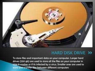 To store files and important data on your computer. Larger hard
drives (250 gb) are used to store all the files on your computer in
case it crashes or if its infected by a virus. Smaller ones are used to
store and transfer files between different computers
HARD DISK DRIVE
 