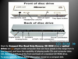 Short for Compact Disc-Read Only Memory, CD-ROM drives or optical
drives are CD players inside computers that can have speeds in the range from 1x
and beyond, and have the capability of playing audio CDs and computer data
CDs. Below is a picture of the front and back of a standard CD-ROM drive.
To access optically stored digital information stored on a compact disk.
CD-ROM
 