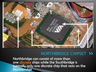 Northbridge can consist of more than
one discrete chips while the Southbridge is
typically only one discrete chip that rests on the
Northbridge.
NORTHBRIDGE CHIPSET
 